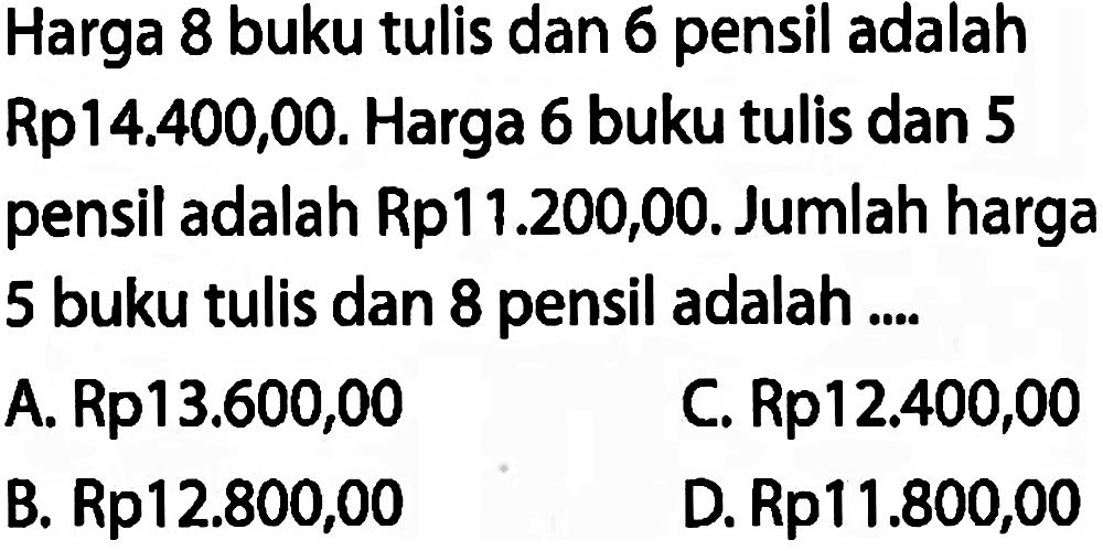 Harga 8 buku tulis dan 6 pensil adalah Rp14.400,00. Harga 6 buku tulis dan 5 pensil adalah Rp11.200,00. Jumlah harga 5 buku tulis dan 8 pensil adalah ....