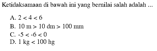 Ketidaksamaan di bawah ini yang bernilai salah adalah...
A. 2<4<6 
B. 10 m>10 dm>100 mm 
C. -5<-6<0 
D. 1 kg<100 hg 