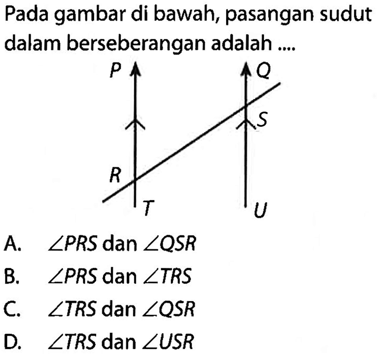 Pada gambar di bawah, pasangan sudut dalam berseberangan adalah .... P R T Q S U A. sudut PRS dan sudut QSR B. sudut PRS dan sudut TRS C. sudut TRS dan sudut QSR D. sudut TRS dan sudut USR 