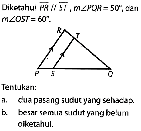 Diketahui PR // ST, m sudut PQR=50, dan m sudut QST=60. R T P S Q 
Tentukan:
a. dua pasang sudut yang sehadap.
b. besar semua sudut yang belum diketahui.