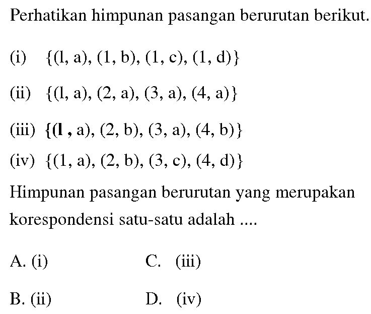 Perhatikan himpunan pasangan berurutan berikut. (i) {(1,a), (1,b), (1, c), (1, d)} (ii) {(1,a), (2,a), (3,a), (4, a)} (iii) {(1 , a), (2,b), (3,a), (4, b)} (iv) {(1,a), (2,b), (3, c), (4,d)} Himpunan pasangan berurutan yang merupakan korespondensi satu-satu adalah ....