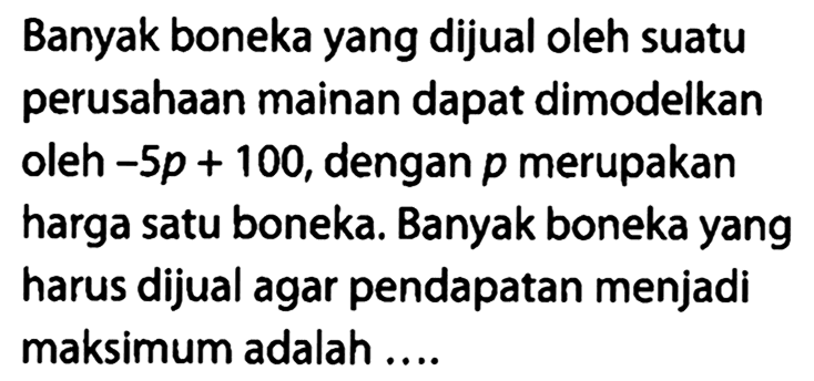 Banyak boneka yang dijual oleh suatu perusahaan mainan dapat dimodelkan oleh  -5p + 100, dengan  p  merupakan harga satu boneka. Banyak boneka yang harus dijual agar pendapatan menjadi maksimum adalah...