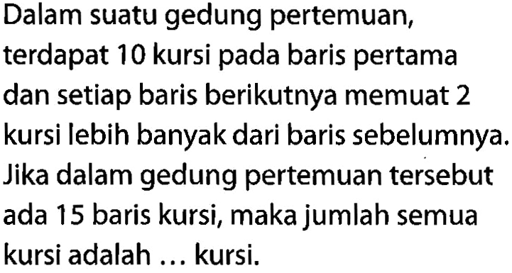 Dalam suatu gedung pertemuan, terdapat 10 kursi pada baris pertama dan setiap baris berikutnya memuat 2 kursi lebih banyak dari baris sebelumnya. Jika dalam gedung pertemuan tersebut ada 15 baris kursi, maka jumlah semua kursi adalah ... kursi.