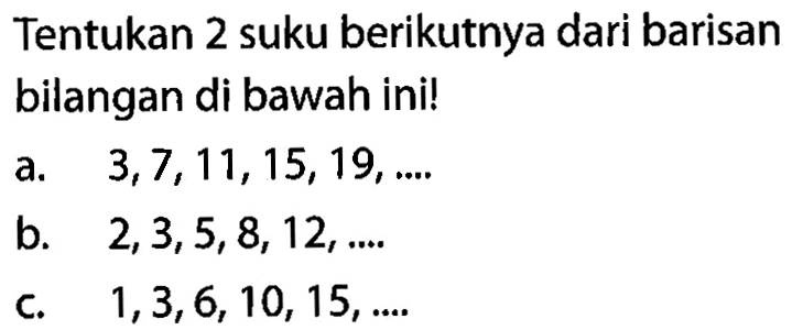 Tentukan 2 suku berikutnya dari barisan bilangan di bawah ini! a. 3,7,11,15,19, .... b. 2,3,5,8, 12,..... c. 1,3,6, 10, 15,........