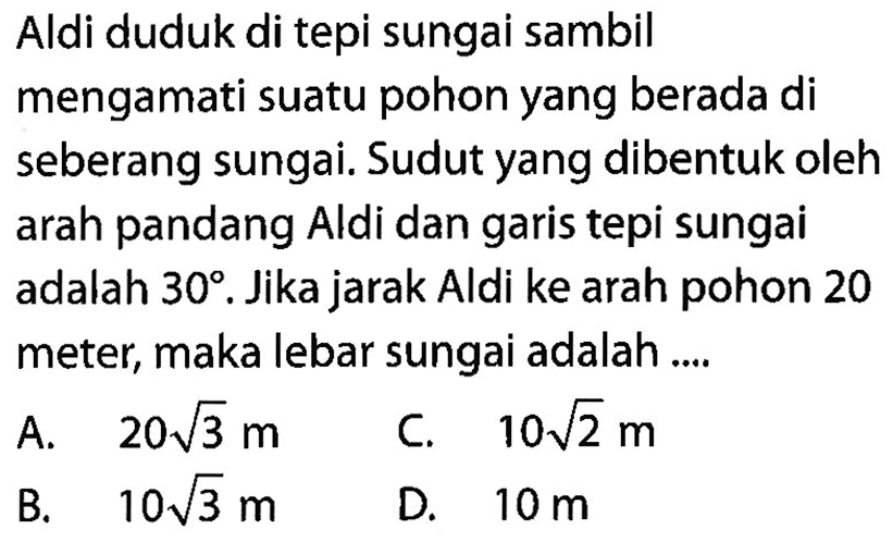 Aldi duduk di tepi sungai sambil mengamati suatu pohon yang berada di seberang sungai. Sudut yang dibentuk oleh arah pandang Aldi dan garis tepi sungai adalah 30. Jika jarak Aldi ke arah pohon 20 meter, maka lebar sungai adalah....
