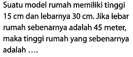 Suatu model rumah memiliki tinggi 15 cm dan lebarnya 30 cm. Jika lebar rumah sebenarnya adalah 45 meter, maka tinggi rumah yang sebenarnya adalah .... 