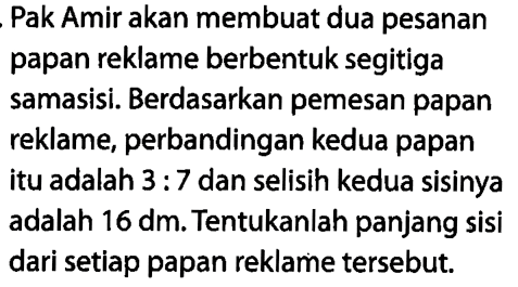 Pak Amir akan membuat dua pesanan papan reklame berbentuk segitiga samasisi. Berdasarkan pemesan papan reklame, perbandingan kedua papan itu adalah 3 : 7 dan selisih kedua sisinya adalah  16 dm . Tentukanlah panjang sisi dari setiap papan reklame tersebut.