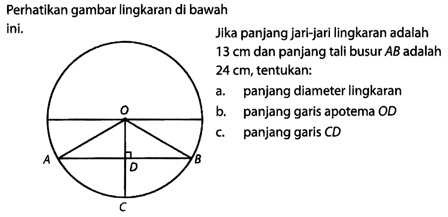 Perhatikan gambar lingkaran di bawahini. O A B D C Jika panjang jari-jari lingkaran adalah13 cm dan panjang tali busur AB adalah24 cm, tentukan:a. panjang diameter lingkaranb. panjang garis apotema ODc. panjang garis CD