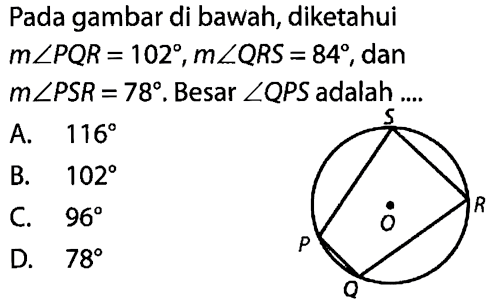 Pada gambar di bawah, diketahui m sudut PQR=102, m sudut QRS=84, dan m sudut PSR=78. Besar sudut QPS adalah .... A. 116 B. 102 C. 96 D. 78