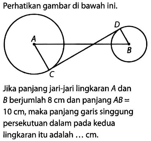 Perhatikan gambar di bawah ini.A B C DJika panjang jari-jari lingkaran A dan B berjumlah 8 cm dan panjang A B=10 cm, maka panjang garis singgung persekutuan dalam pada kedua lingkaran itu adalah ... cm. 