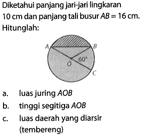 Diketahui panjang jari-jari lingkaran  10 cm  dan panjang tali busur  AB=16 cm . Hitunglah:a. luas juring  A O B b. tinggi segitiga  A O B c. luas daerah yang diarsir (tembereng)