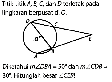 Titik-titik A, B, C, dan D terletak pada lingkaran berpusat di O. 
D C O E B A 
Diketahui m sudut DBA = 50 dan m sudut CDB = 30. Hitunglah besar sudut CEB!