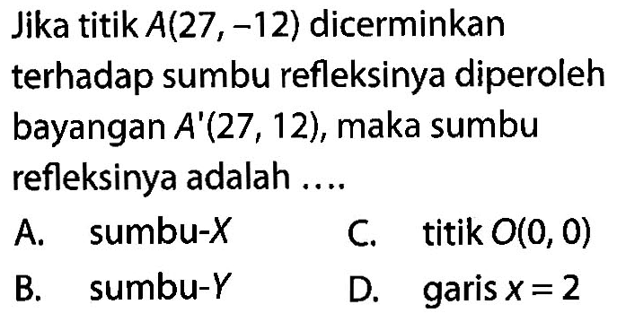 Jika titik A(27,-12) dicerminkan terhadap sumbu refleksinya diperoleh bayangan A'(27,12), maka sumbu refleksinya adalah ....