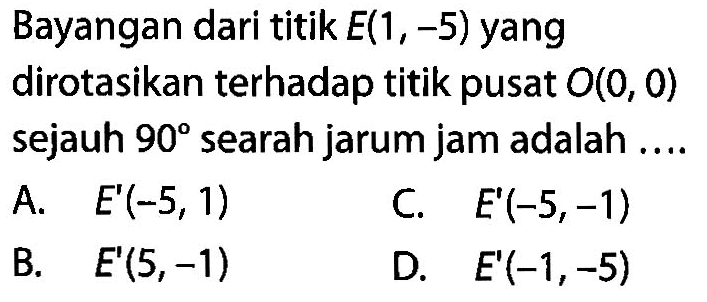 Bayangan dari titik E(1,-5) yang dirotasikan terhadap titik pusat O(0,0) sejauh 90 searah jarum jam adalah .... 