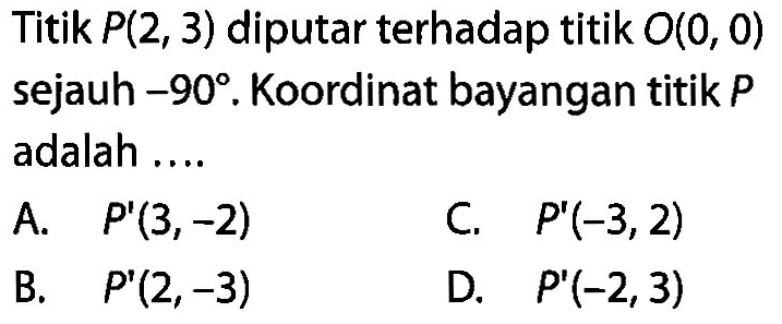 Titik  P(2,3)  diputar terhadap titik  O(0,0)  sejauh  -90.  Koordinat bayangan titik  P  adalah ....