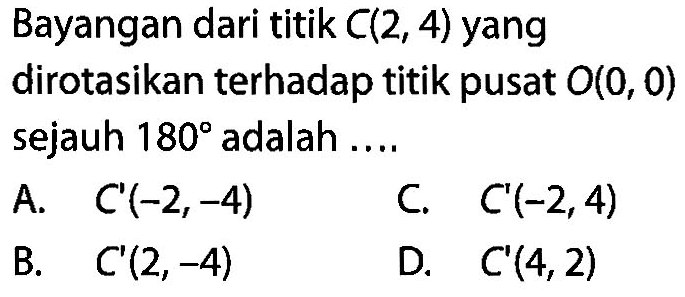 Bayangan dari titik  C(2,4)  yang dirotasikan terhadap titik pusat  O(0,0) sejauh  180  adalah  ... . A.   C'(-2,-4)    C.   C'(-2,4)    B.   C'(2,-4)    D.   C'(4,2) 