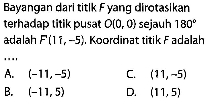 Bayangan dari titik F yang dirotasikan terhadap titik pusat O(0,0) sejauh 180 adalah F'(11,-5). Koordinat titik F adalah .... 