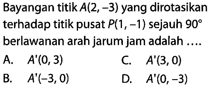 Bayangan titik  A(2,-3)  yang dirotasikan terhadap titik pusat  P(1,-1)  sejauh  90  berlawanan arah jarum jam adalah ....