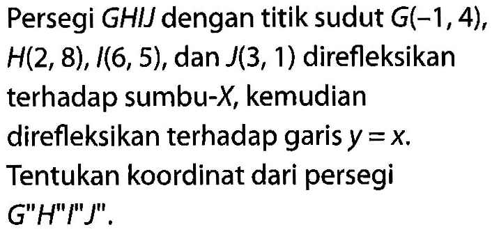 Persegi GHIJ dengan titik sudut G(-1,4), H(2,8), I(6,5), dan J(3,1) direfleksikan terhadap sumbu-X, kemudian direfleksikan terhadap garis y=x. Tentukan koordinat dari persegi G"H"I"J".