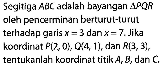 Segitiga ABC adalah bayangan segitiga PQR oleh pencerminan berturut-turut terhadap garis x=3 dan x=7. Jika koordinat P(2,0), Q(4,1), dan R(3,3), tentukanlah koordinat titik A, B, dan C.