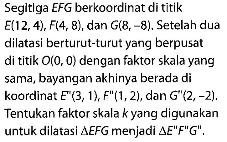 Segitiga EFG berkoordinat di titik E(12,4), F(4,8), dan G(8,-8). Setelah dua dilatasi berturut-turut yang berpusat di titik O(0,0) dengan faktor skala yang sama, bayangan akhinya berada di koordinat E"(3,1), F"(1,2), dan G"(2,-2). Tentukan faktor skala k yang digunakan untuk dilatasi segitiga EFG menjadi segitiga E"F"G".