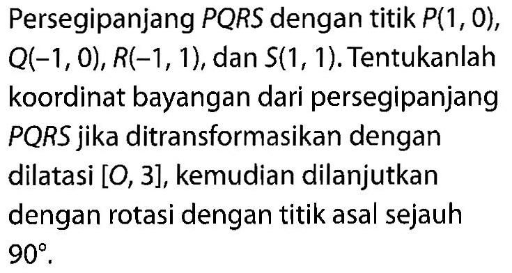 Persegipanjang PQRS dengan titik P(1,0), Q(-1,0), R(-1,1), dan S(1,1). Tentukanlah koordinat bayangan dari persegipanjang PQRS jika ditransformasikan dengan dilatasi [O,3], kemudian dilanjutkan dengan rotasi dengan titik asal sejauh 90.