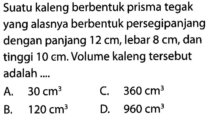 Suatu kaleng berbentuk prisma tegak yang alasnya berbentuk persegipanjang dengan panjang  12 cm , lebar  8 cm , dan tinggi  10 cm . Volume kaleng tersebut adalah ....A.  30 cm^3 C.  360 cm^3 B.  120 cm^3 D.  960 cm^3 