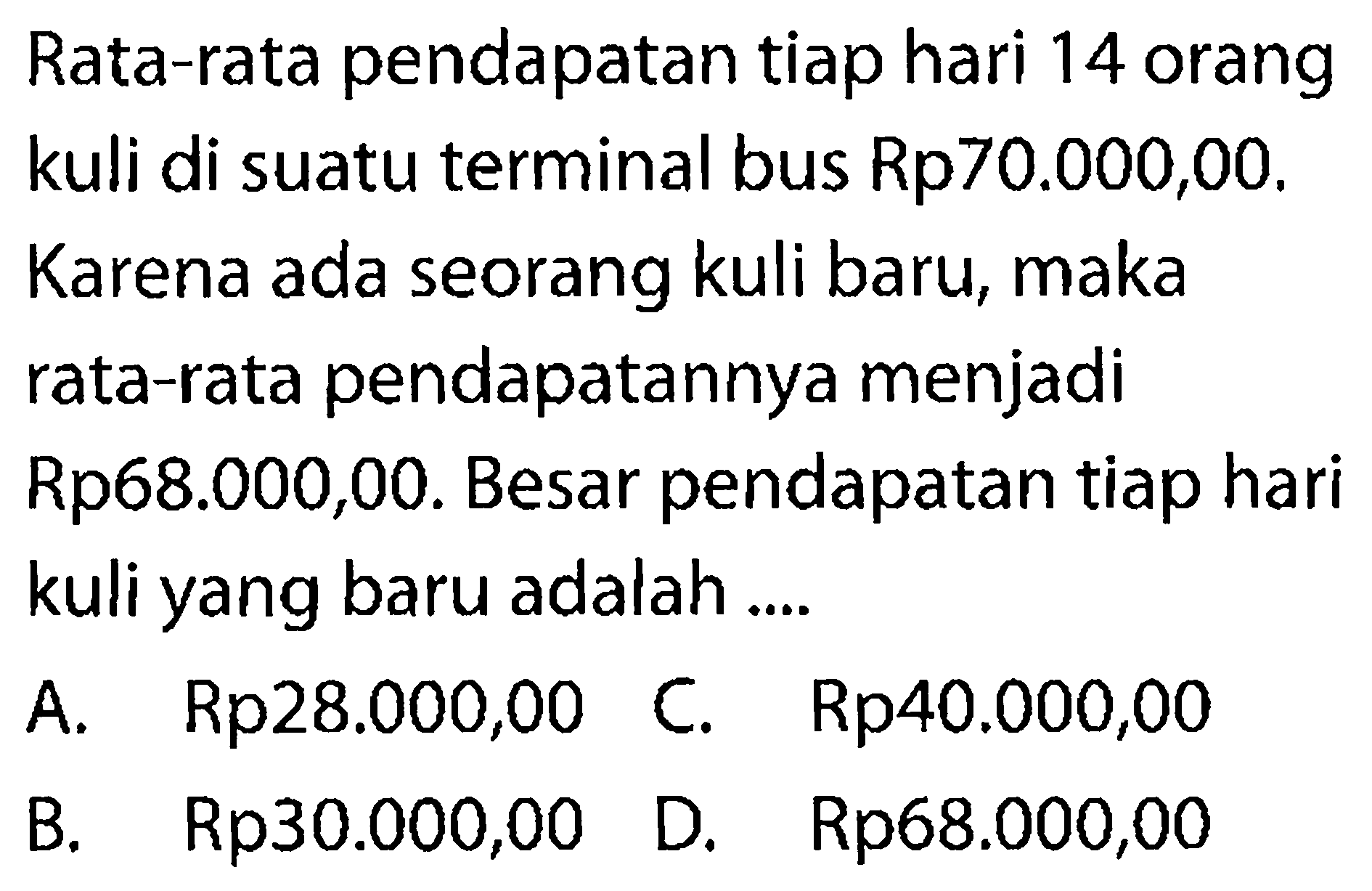 Rata-rata pendapatan tiap hari 14 orang kuli di suatu terminal bus Rp70.000,00. Karena ada seorang kuli baru, maka rata-rata pendapatannya menjadi Rp68.000,00. Besar pendapatan tiap hari kuli yang baru adalah ....