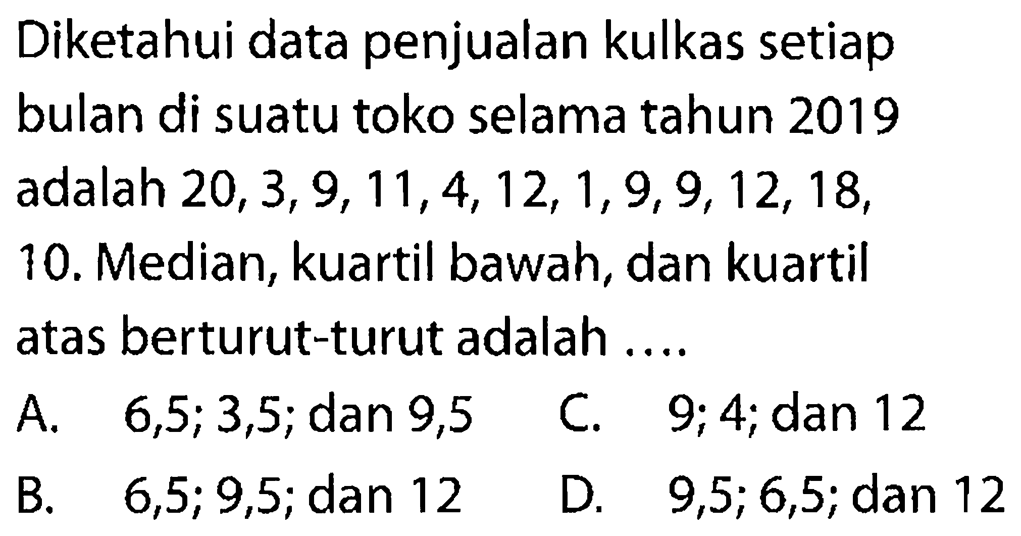 Diketahui data penjualan kulkas setiap bulan di suatu toko selama tahun 2019adalah 20,3,9,11,4,12,1,9,9,12,18,10. Median, kuartil bawah, dan kuartil atas berturut-turut adalah ....