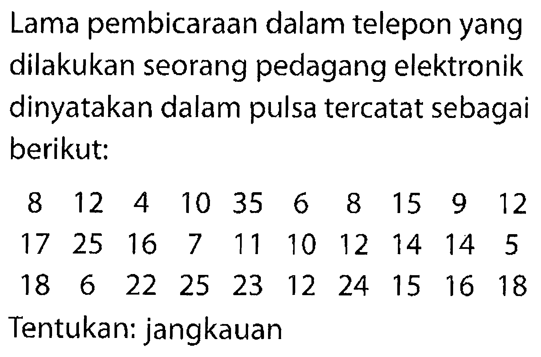 Lama pembicaraan dalam telepon yang dilakukan seorang pedagang elektronik dinyatakan dalam pulsa tercatat sebagai berikut:8  12  4  10  35  6  8  15  9  12  17  25  16  7  11  10  12  14  14  5  18  6  22  25  23  12  24  15  16  18 Tentukan: jangkauan