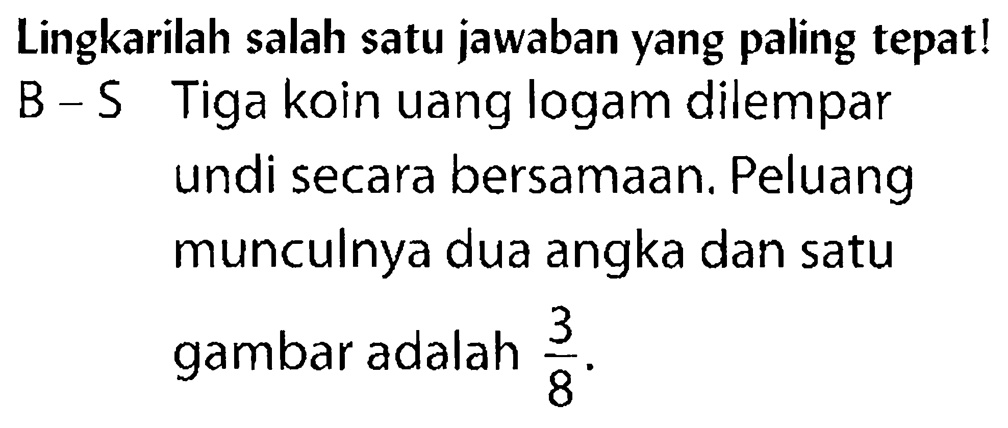 Lingkarilah salah satu jawaban yang paling tepat! B - S Tiga koin uang logam dilempar undi secara bersamaan. Peluang munculnya dua angka dan satu gambar adalah 3/8.