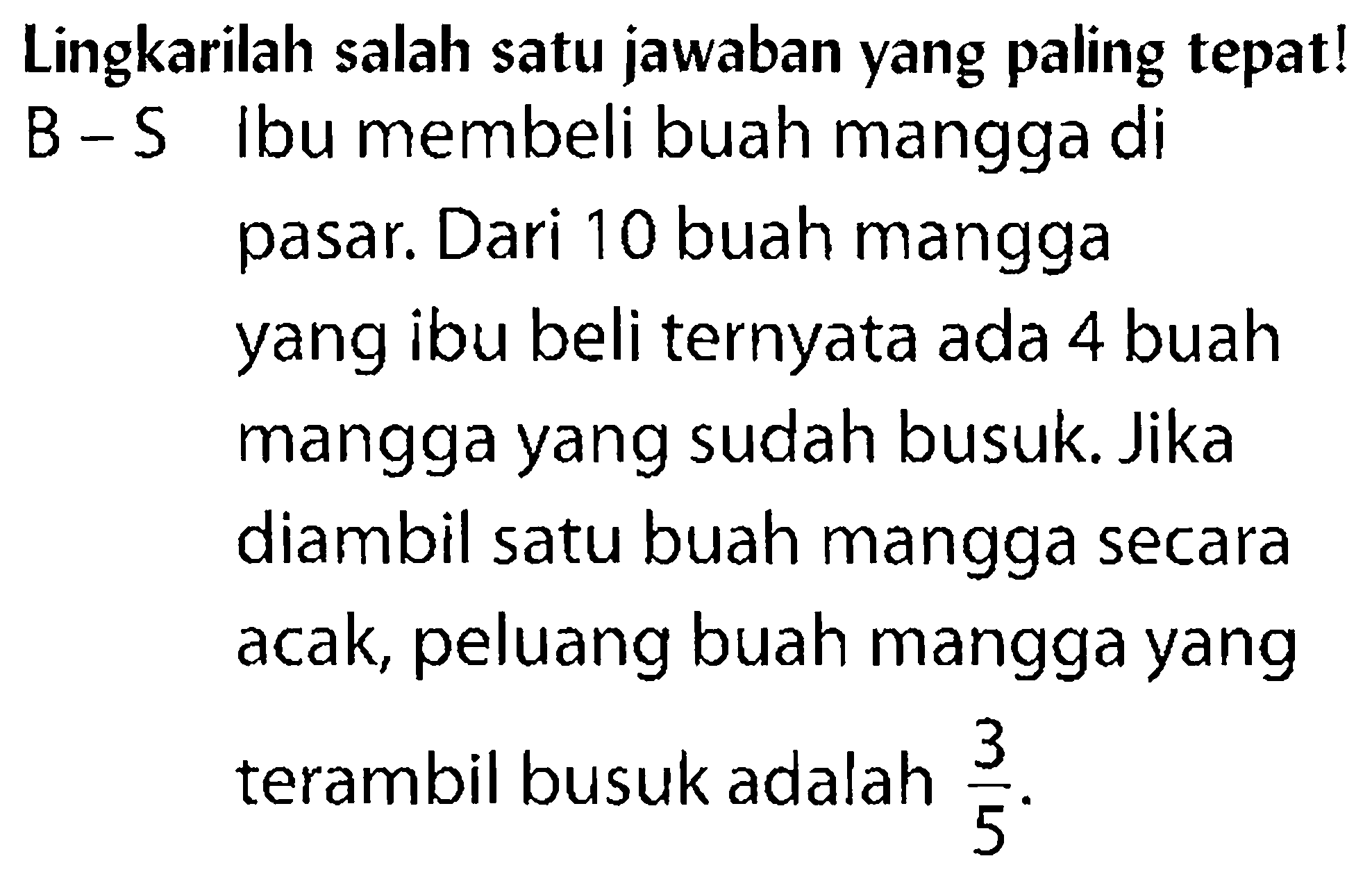 Lingkarilah salah satu jawaban yang paling tepat! B-S lbu membeli buah mangga di pasar. Dari 10 buah mangga yang ibu beli ternyata ada 4 buah mangga yang sudah busuk. Jika diambil satu buah mangga secara acak, peluang buah mangga yang terambil busuk adalah 3/5. 