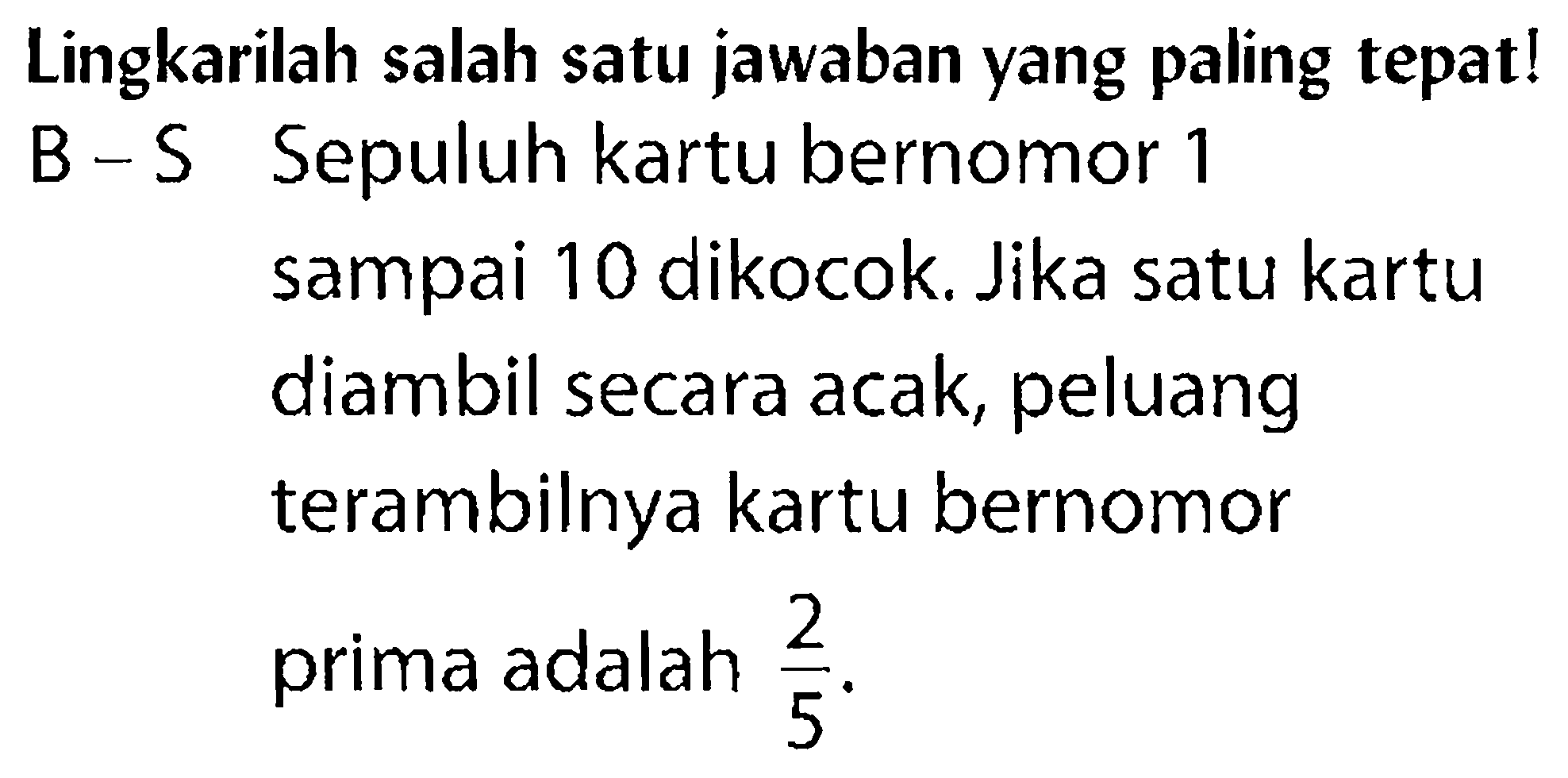 Lingkarilah salah satu jawaban yang paling tepat!B - S Sepuluh kartu bernomor 1 sampai 10 dikocok. Jika satu kartudiambil secara acak, peluang terambilnya kartu bernomor prima adalah 2/5. 