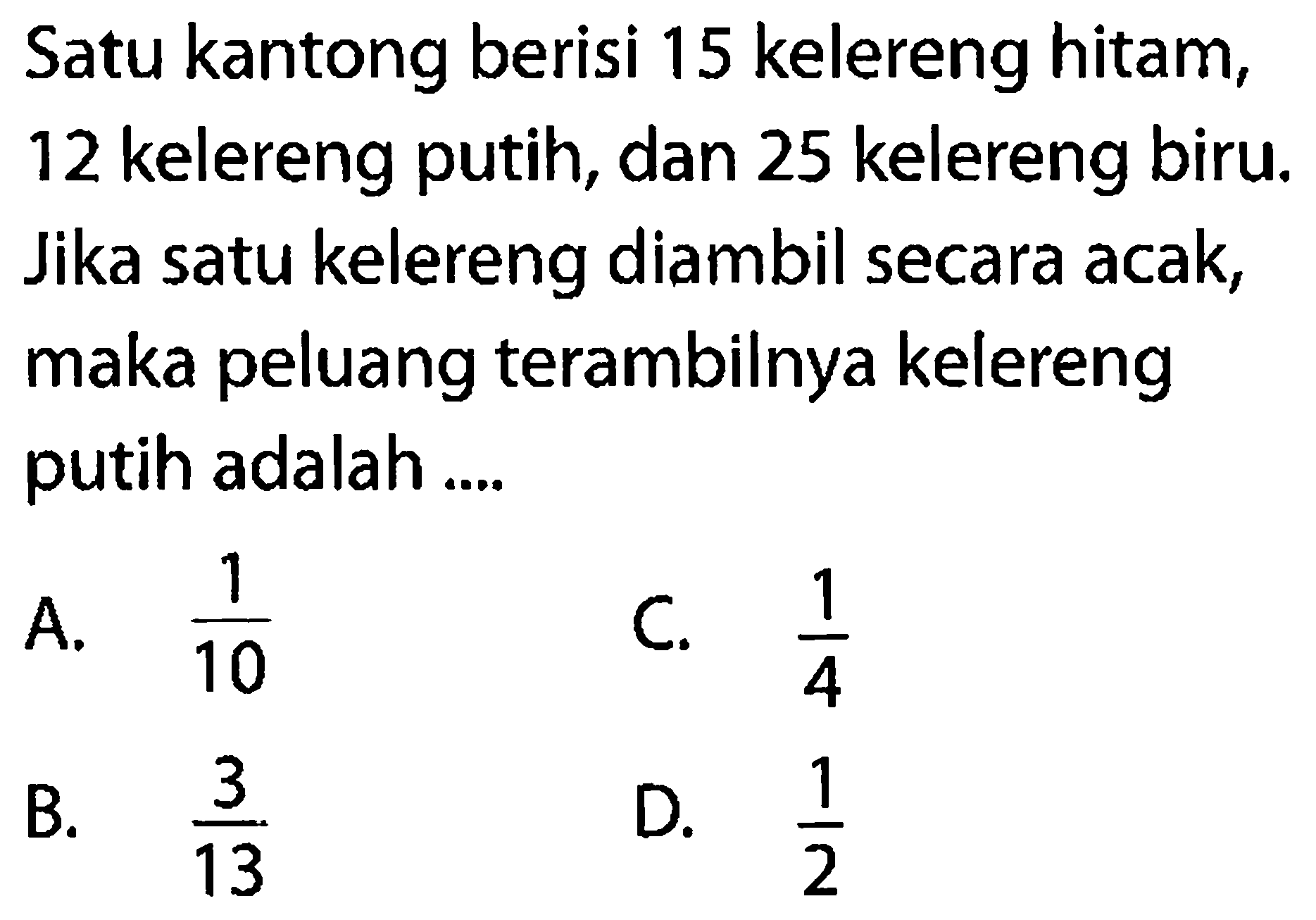 Satu kantong berisi 15 kelereng hitam, 12 kelereng putih, dan 25 kelereng biru. Jika satu kelereng diambil secara acak, maka peluang terambilnya kelereng putih adalah ....