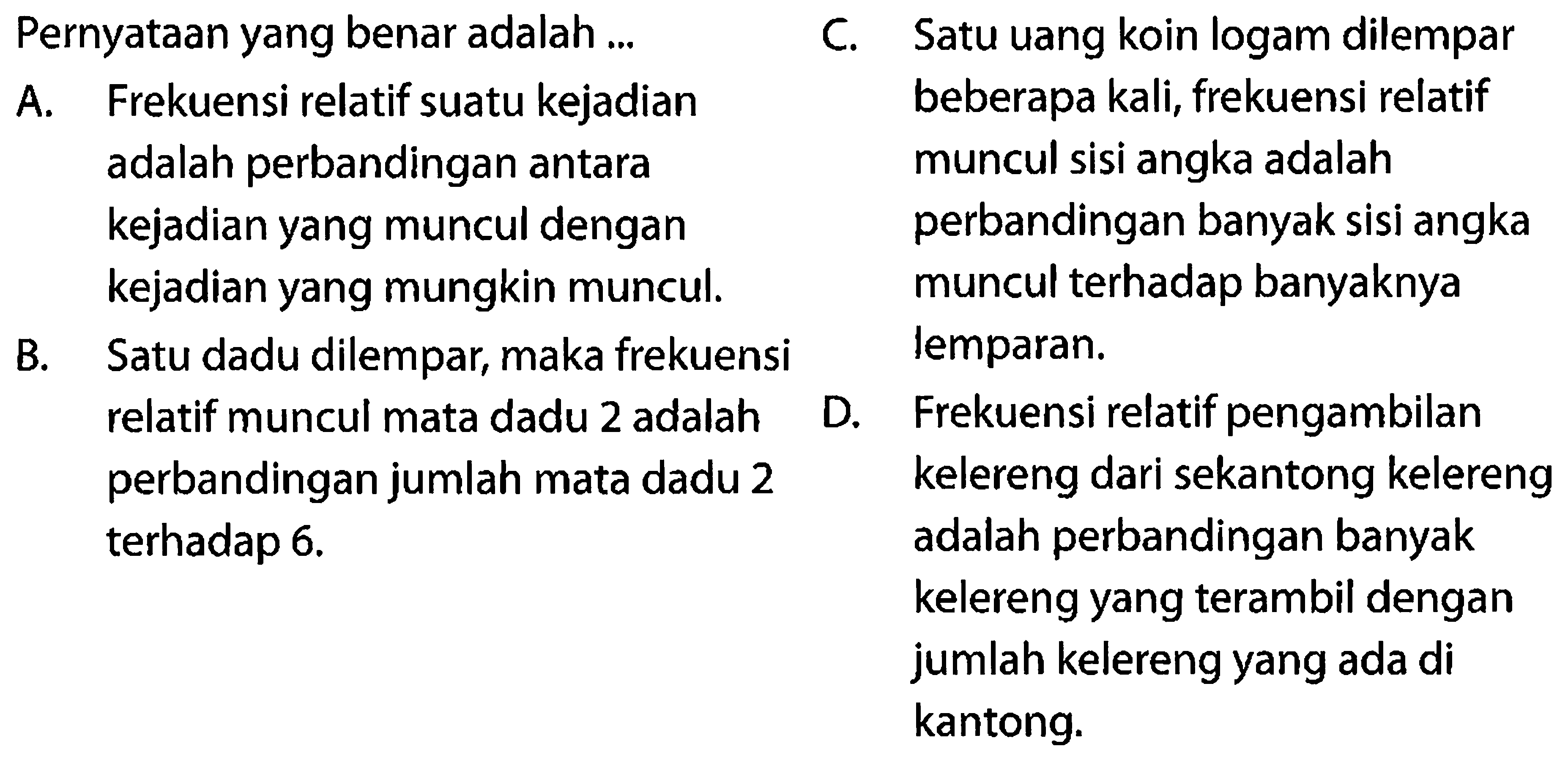 Pernyataan yang benar adalah ...   
A. Frekuensi relatif suatu kejadian adalah perbandingan antara kejadian yang muncul dengan kejadian yang mungkin muncul.
B. Satu dadu dilempar, maka frekuensi relatif muncul mata dadu 2 adalah perbandingan jumlah mata dadu 2 terhadap 6.
C. Satu uang koin logam dilempar beberapa kali, frekuensi relatif muncul sisi angka adalah perbandingan banyak sisi angka muncul terhadap banyaknya
lemparan.
D. Frekuensi relatif pengambilan kelereng dari sekantong kelereng adalah perbandingan banyak kelereng yang terambil dengan jumlah kelereng yang ada di
kantong.