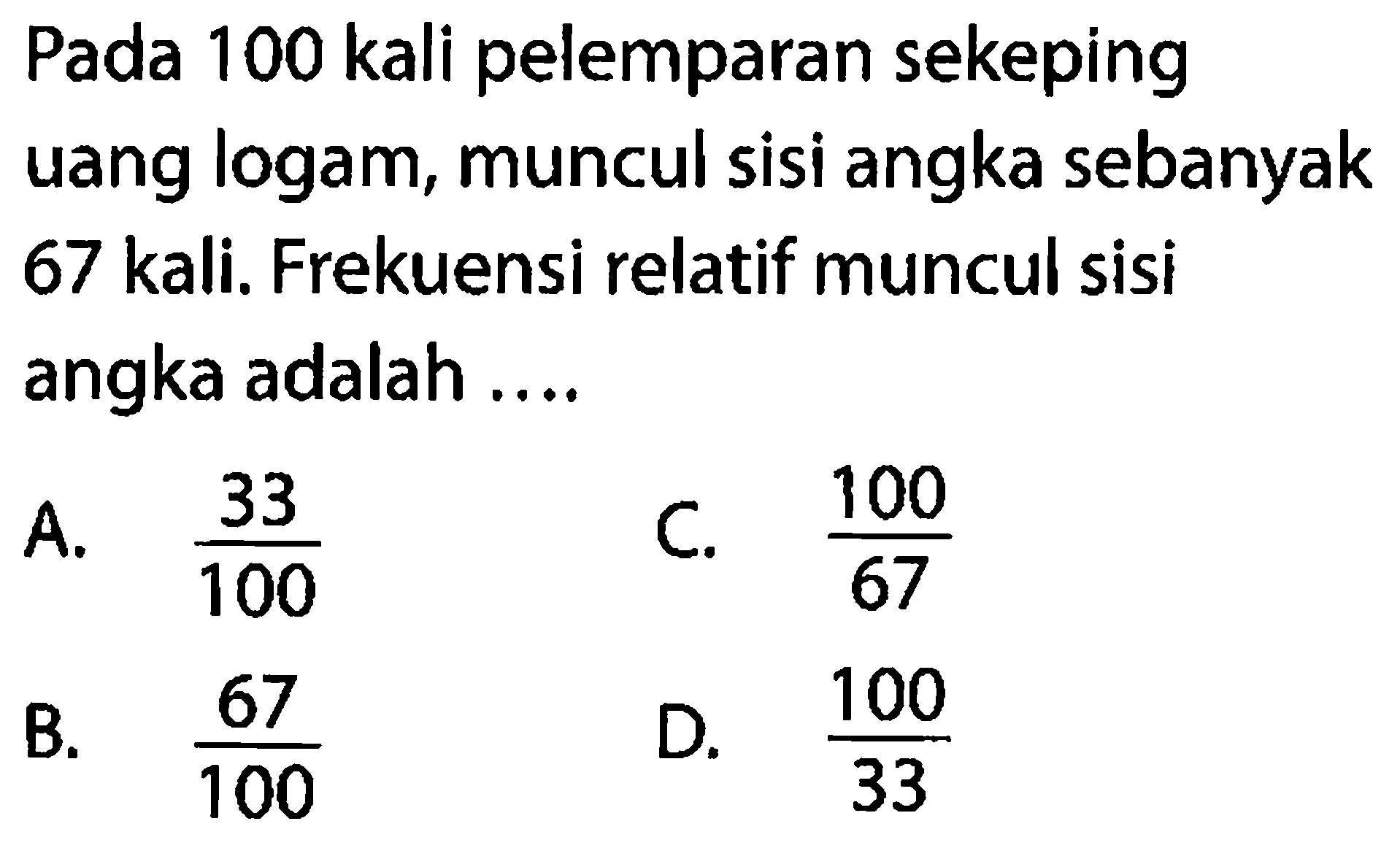 Pada 100 kali pelemparan sekeping uang logam, muncul sisi angka sebanyak 67 kali. Frekuensi relatif muncul sisi angka adalah ....