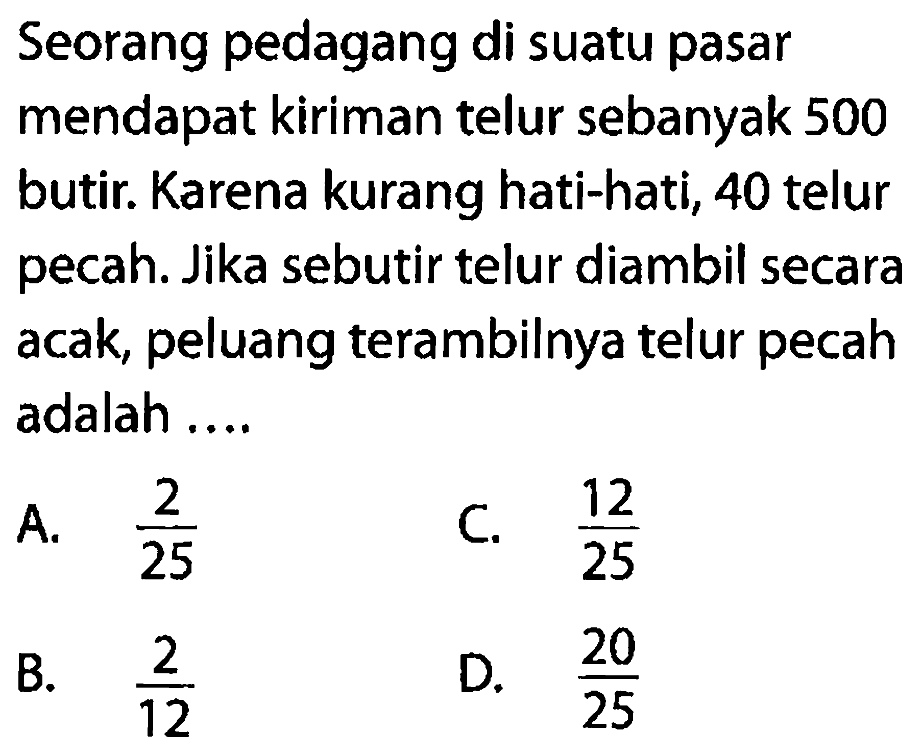 Seorang pedagang di suatu pasar mendapat kiriman telur sebanyak 500 butir. Karena kurang hati-hati, 40 telur pecah. Jika sebutir telur diambil secara acak, peluang terambilnya telur pecah adalah ....