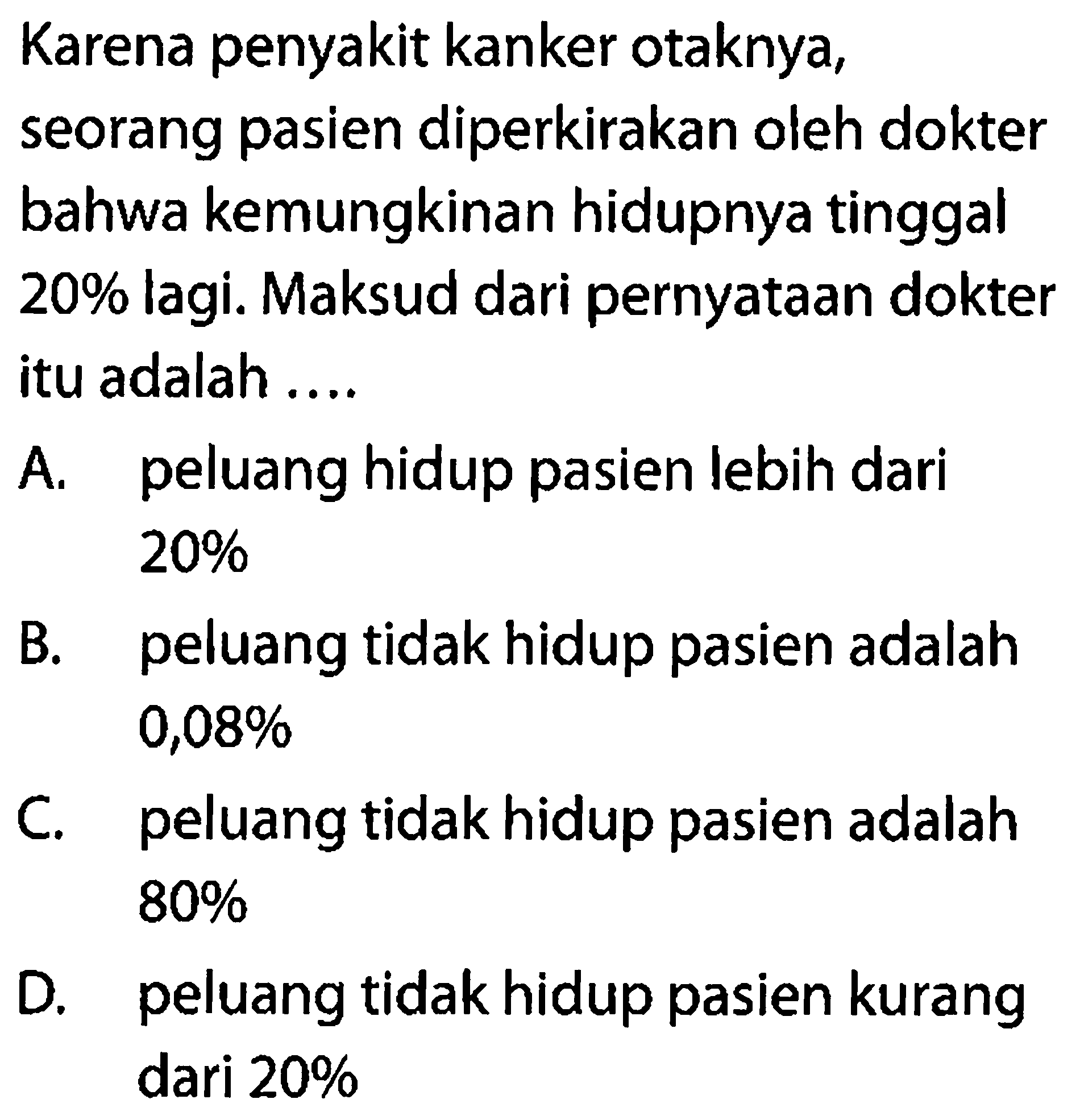 Karena penyakit kanker otaknya,
seorang pasien diperkirakan oleh dokter bahwa kemungkinan hidupnya tinggal  20 %  lagi. Maksud dari pernyataan dokter itu adalah ....
