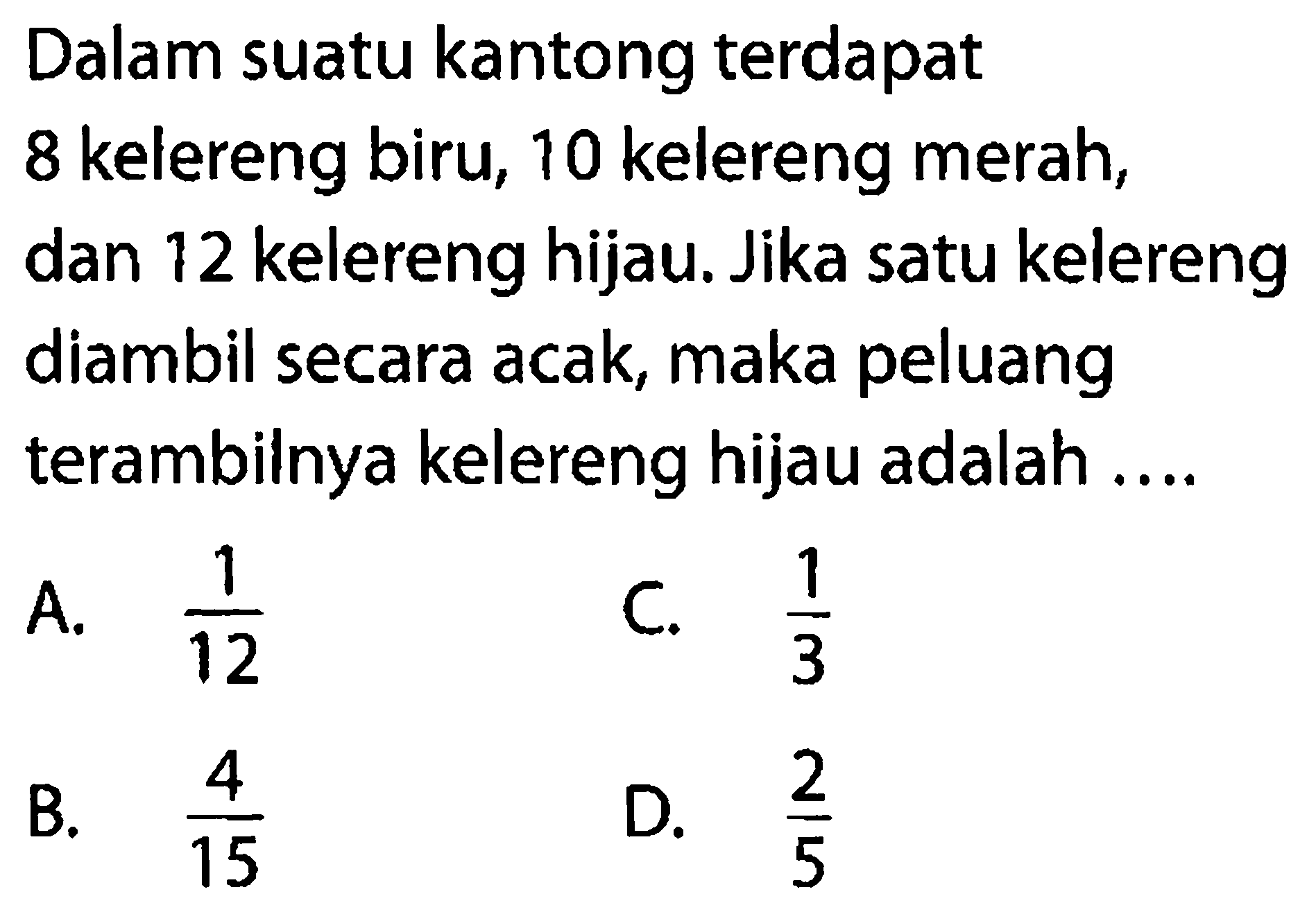 Dalam suatu kantong terdapat 8 kelereng biru, 10 kelereng merah, dan 12 kelereng hijau. Jika satu kelereng diambil secara acak, maka peluang terambilnya kelereng hijau adalah ....