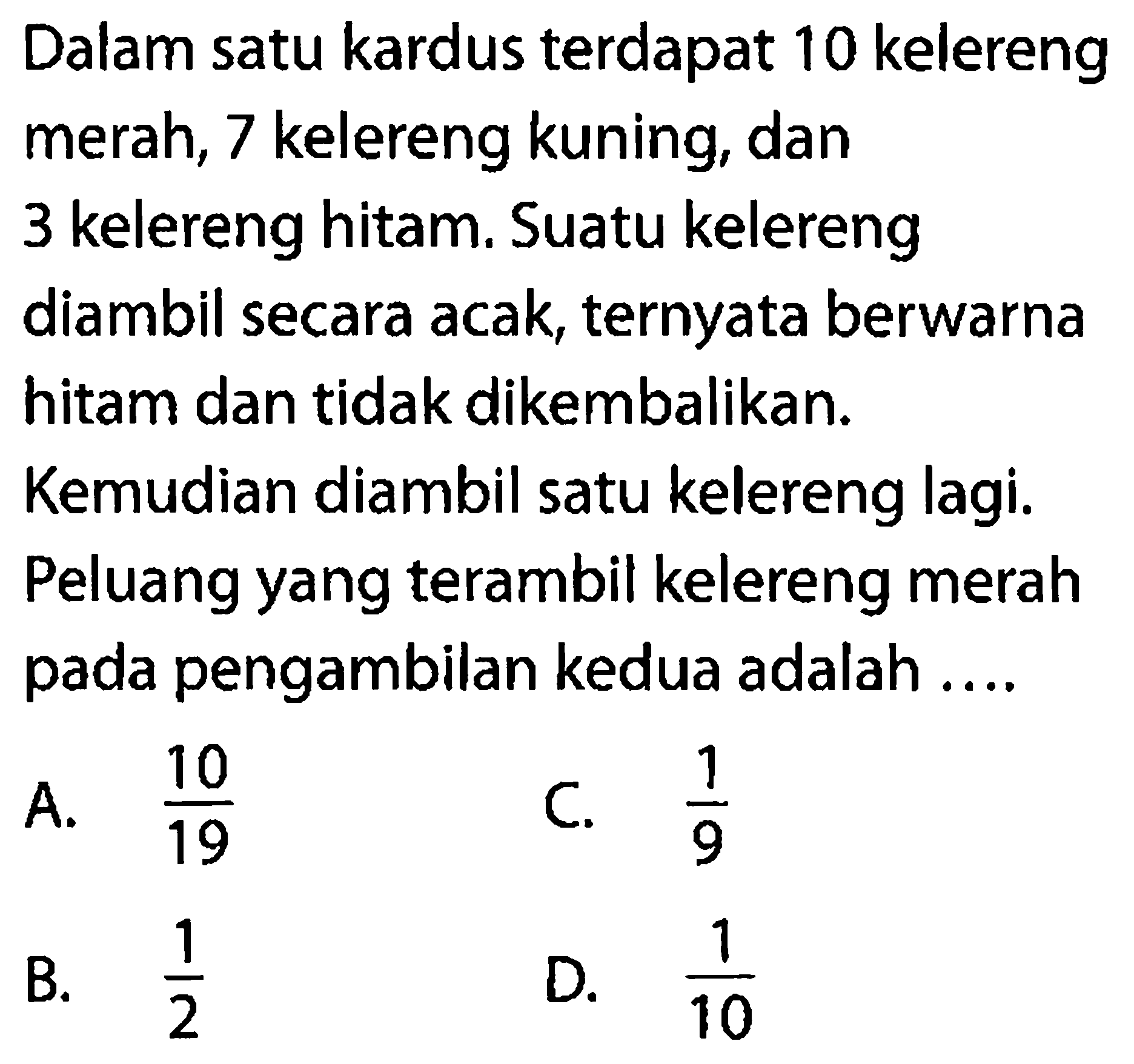 Dalam satu kardus terdapat 10 kelereng merah, 7 kelereng kuning, dan 3 kelereng hitam. Suatu kelereng diambil secara acak, ternyata berwarna hitam dan tidak dikembalikan. Kemudian diambil satu kelereng lagi. Peluang yang terambil kelereng merah pada pengambilan kedua adalah ....