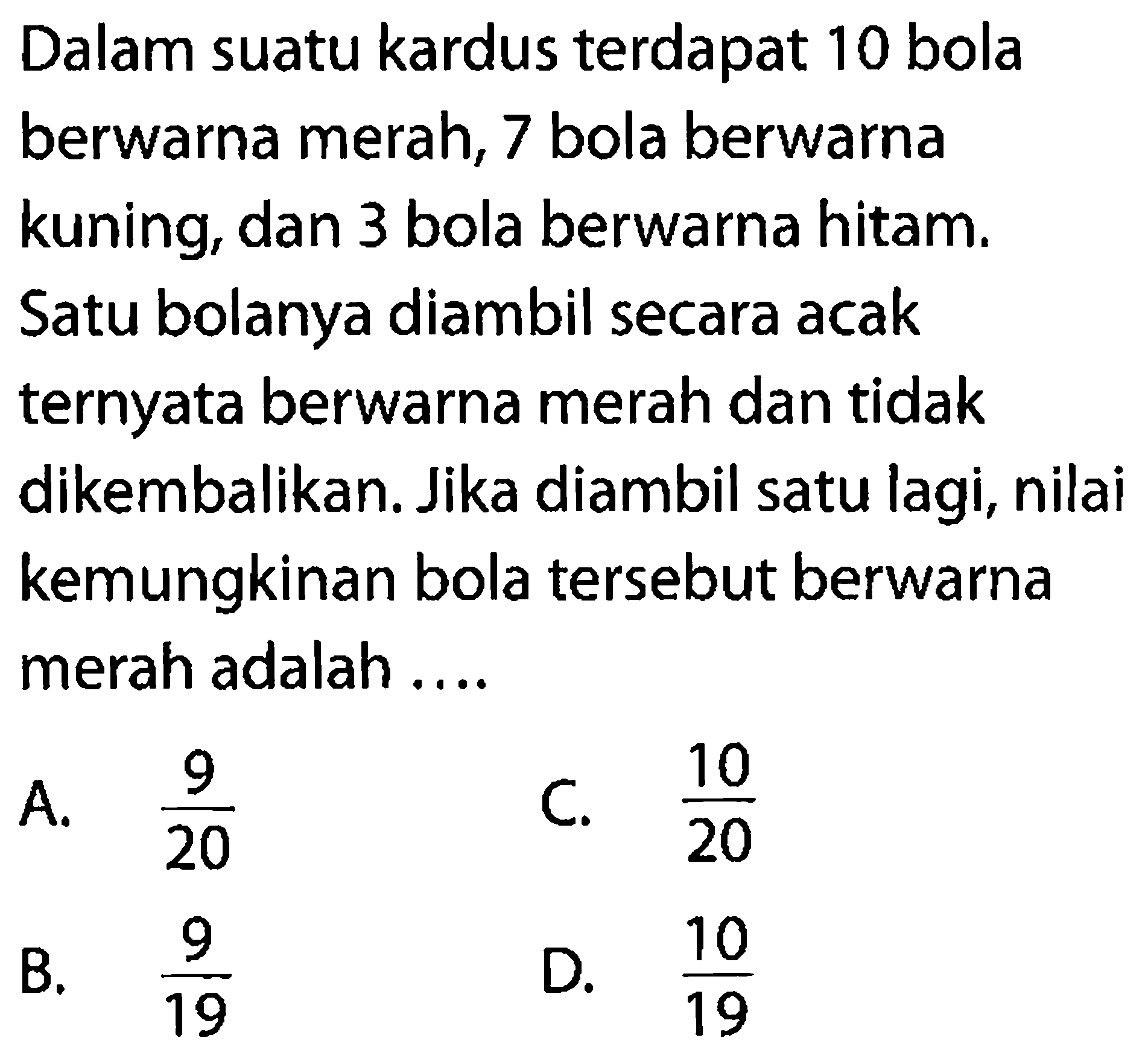 Dalam suatu kardus terdapat 10 bola berwarna merah, 7 bola berwarna kuning, dan 3 bola berwarna hitam. Satu bolanya diambil secara acak ternyata berwarna merah dan tidak dikembalikan. Jika diambil satu lagi, nilai kemungkinan bola tersebut berwarna merah adalah ....