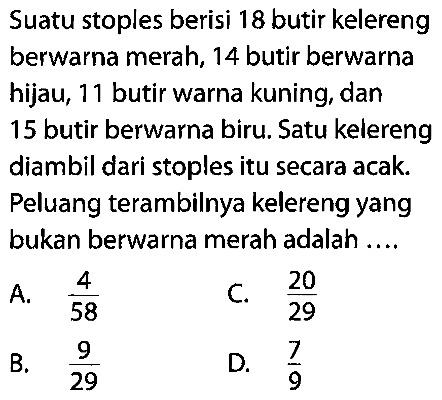 Suatu stoples berisi 18 butir kelereng berwarna merah, 14 butir berwarna hijau, 11 butir warna kuning, dan 15 butir berwarna biru. Satu kelereng diambil dari stoples itu secara acak. Peluang terambilnya kelereng yang bukan berwarna merah adalah 