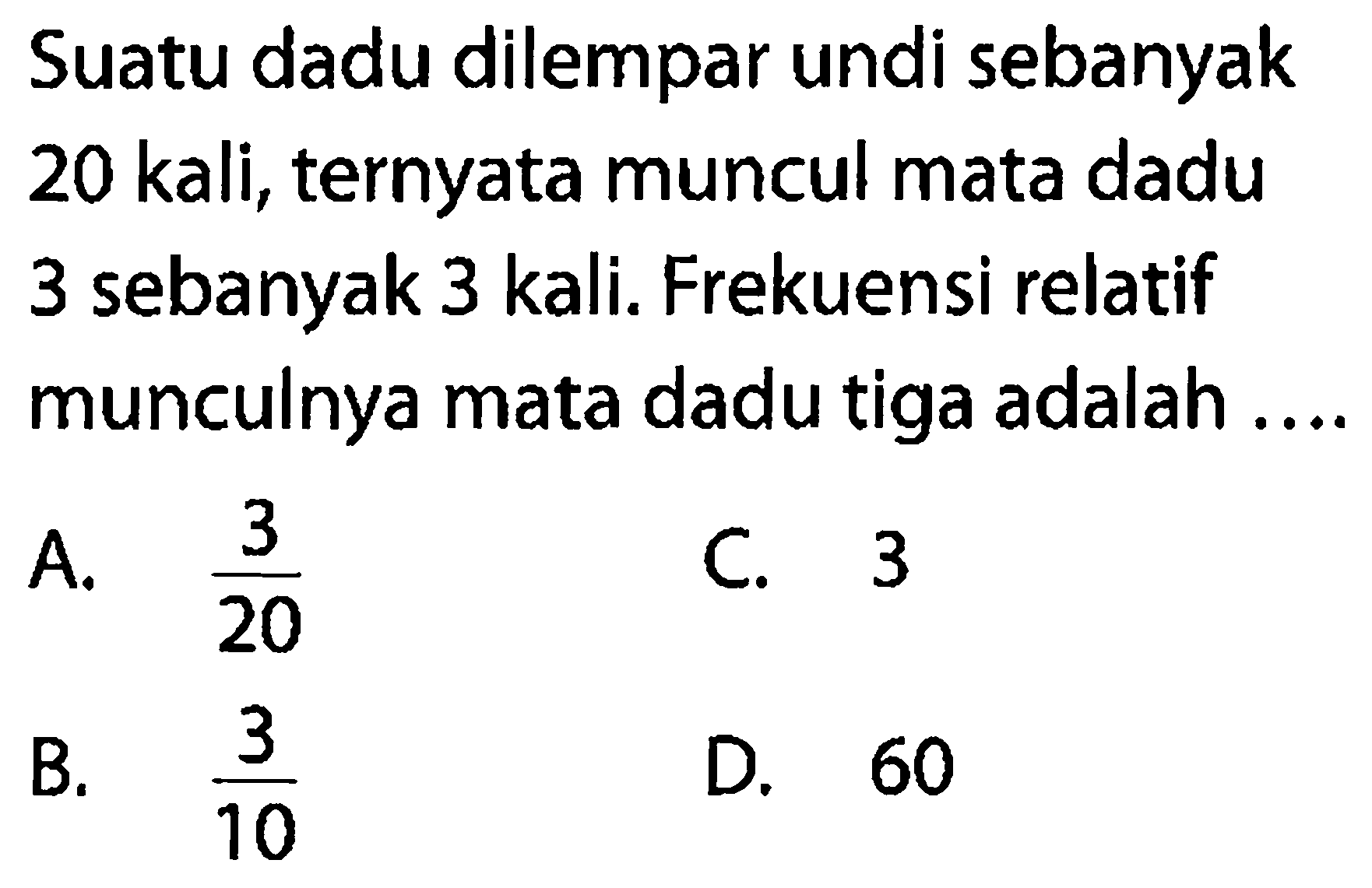 Suatu dadu dilempar undi sebanyak 20 kali, ternyata muncul mata dadu 3 sebanyak 3 kali. Frekuensi relatif munculnya mata dadu tiga adalah ....