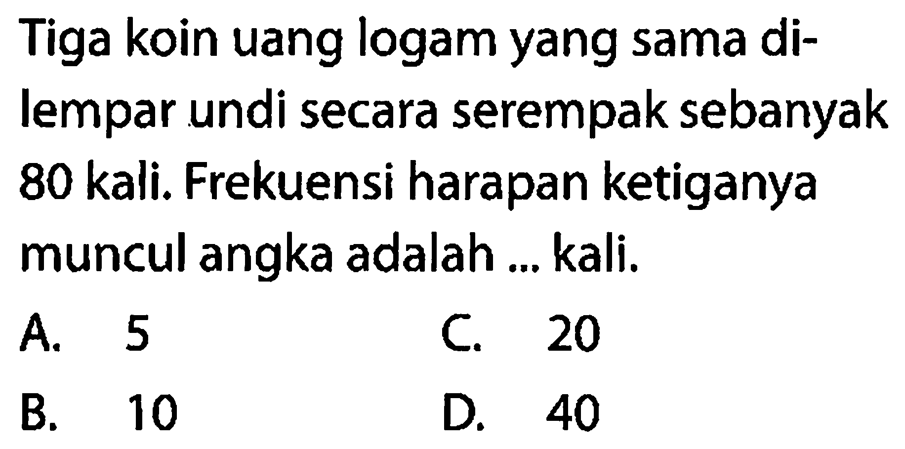 Tiga koin uang logam yang sama dilempar undi secara serempak sebanyak 80 kali. Frekuensi harapan ketiganya muncul angka adalah ... kali.