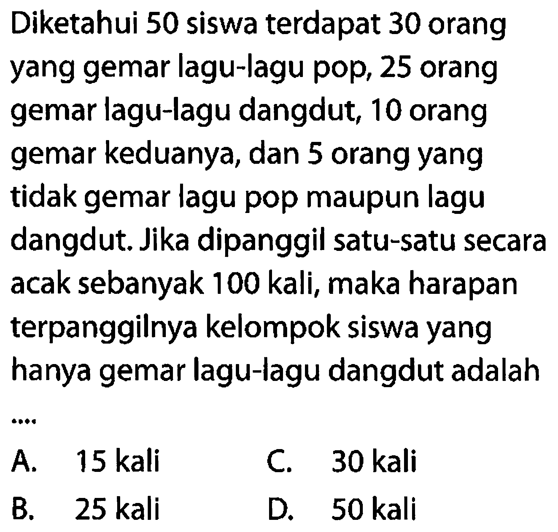 Diketahui 50 siswa terdapat 30 orang yang gemar lagu-lagu pop, 25 orang gemar lagu-lagu dangdut, 10 orang gemar keduanya, dan 5 orang yang tidak gemar lagu pop maupun lagu dangdut. Jika dipanggil satu-satu secara acak sebanyak 100 kali, maka harapan terpanggilnya kelompok siswa yang hanya gemar lagu-lagu dangdut adalah...