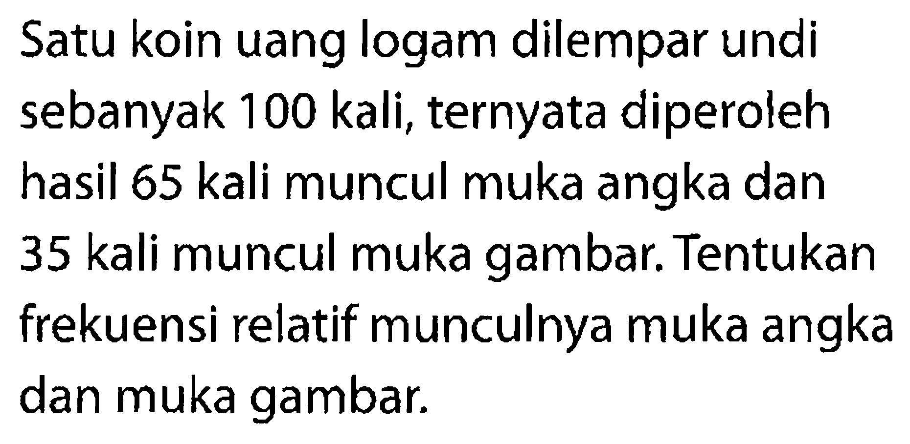 Satu koin uang logam dilempar undi sebanyak 100 kali, ternyata diperoleh hasil 65 kali muncul muka angka dan 35 kali muncul muka gambar. Tentukan frekuensi relatif munculnya muka angka dan muka gambar.