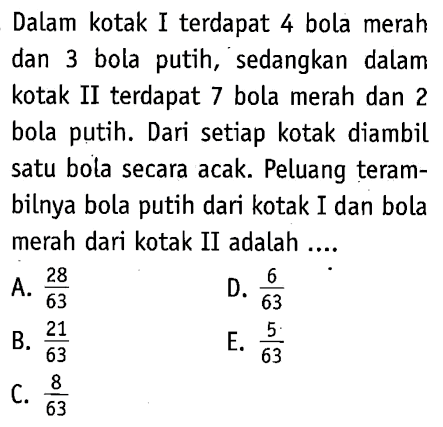 Dalam kotak I terdapat 4 bola merah dan 3 bola putih, sedangkan dalam kotak II terdapat 7 bola merah dan 2 bola putih. Dari setiap kotak diambil satu bola secara acak. Peluang terambilnya bola putih dari kotak I dan bola merah dari kotak II adalah ....