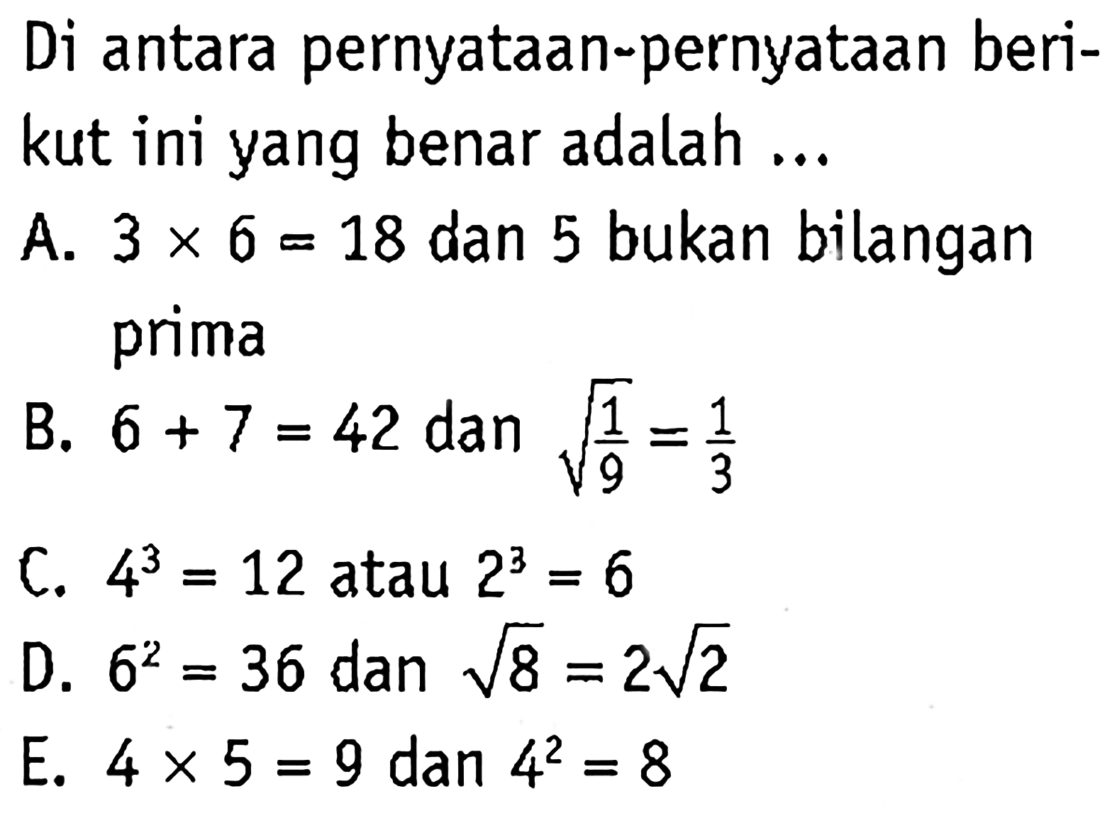 Di antara pernyataan-pernyataan berikut ini yang benar adalah ...
A. 3 x 6=18 dan 5 bukan bilangan prima B. 6 + 7=42 dan akar(1/9)=1/3 C. 4^3=12 atau 2^3=6 D. 6^2=36 dan akar(8)=2 akar(2) E. 4 x 5=9 dan 4^2=8