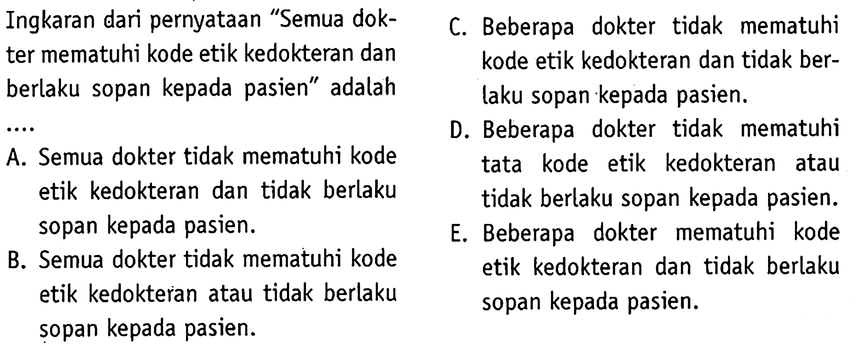 Ingkaran dari pernyataan "Semua dokter mematuhi kode etik kedokteran dan berlaku sopan kepada pasien" adalah ... A. Semua dokter tidak mematuhi kode etik kedokteran dan tidak berlaku sopan kepada pasien. B. Semua dokter tidak mematuhi kode etik kedokteran atau tidak berlaku sopan kepada pasien. C. Beberapa dokter tidak mematuhi kode etik kedokteran dan tidak berlaku sopan kepada pasien. D. Beberapa dokter tidak mematuhi tata kode etik kedokteran atau tidak berlaku sopan kepada pasien. E. Beberapa dokter mematuhi kode etik kedokteran dan tidak belaku sopan kepada pasien. 