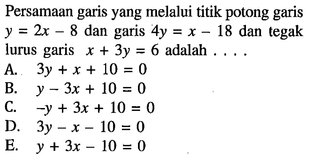 Persamaan garis yang melalui titik potong garis y=2x-8 dan garis 4y=x-18 dan tegak lurus garis x+3y=6 adalah . . . .